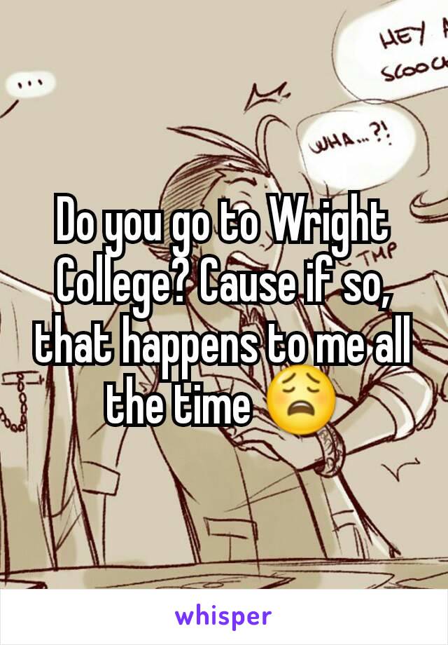 Do you go to Wright College? Cause if so, that happens to me all the time 😩