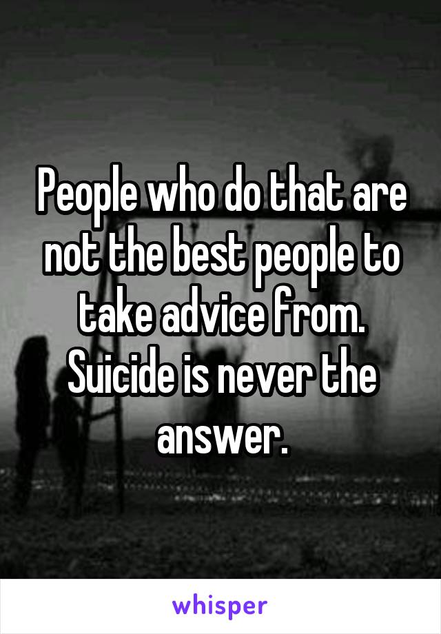 People who do that are not the best people to take advice from.
Suicide is never the answer.