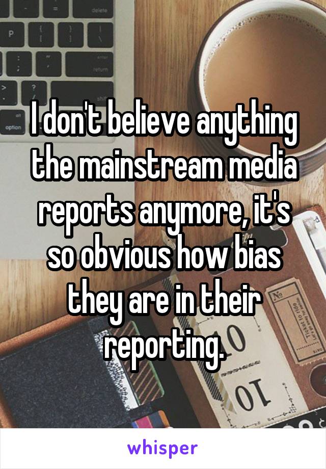 I don't believe anything the mainstream media reports anymore, it's so obvious how bias they are in their reporting.