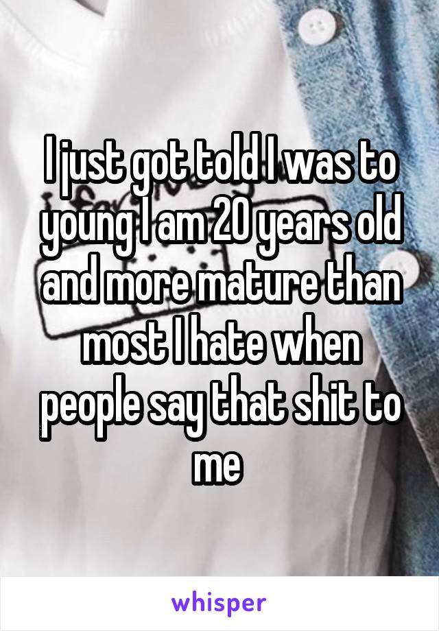 I just got told I was to young I am 20 years old and more mature than most I hate when people say that shit to me 
