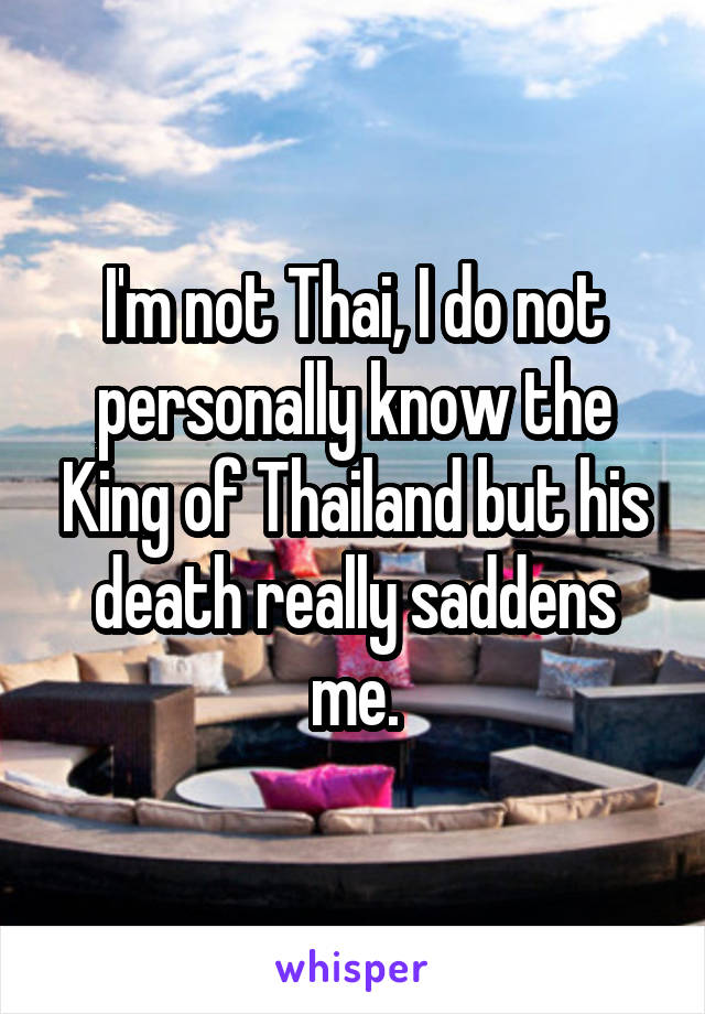 I'm not Thai, I do not personally know the King of Thailand but his death really saddens me.