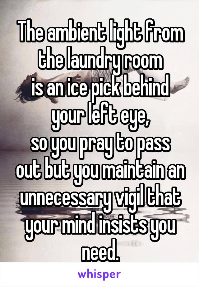 The ambient light from the laundry room
is an ice pick behind your left eye,
so you pray to pass out but you maintain an unnecessary vigil that your mind insists you need.