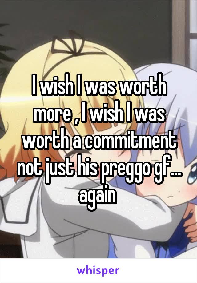 I wish I was worth more , I wish I was worth a commitment not just his preggo gf... again 