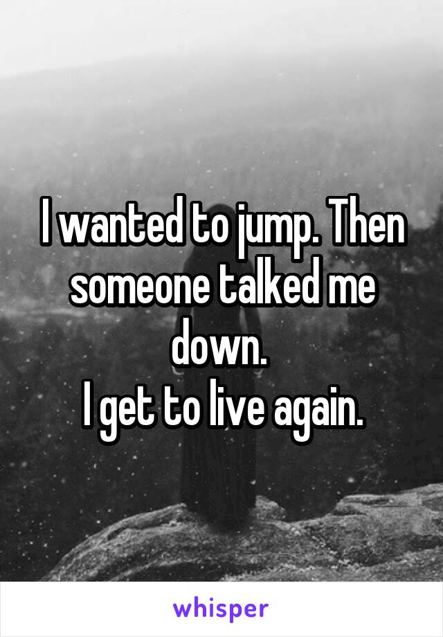 I wanted to jump. Then someone talked me down. 
I get to live again.