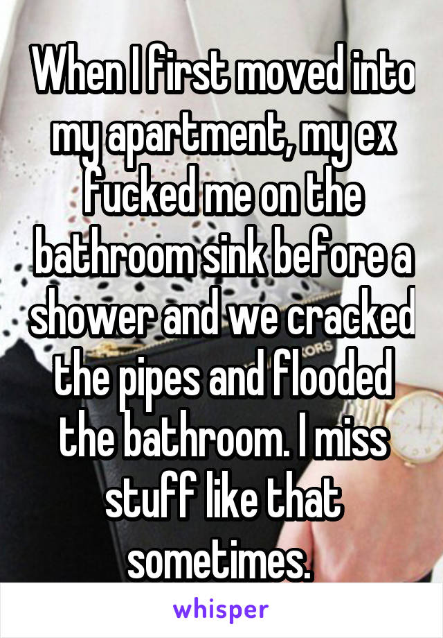When I first moved into my apartment, my ex fucked me on the bathroom sink before a shower and we cracked the pipes and flooded the bathroom. I miss stuff like that sometimes. 