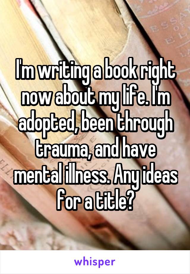 I'm writing a book right now about my life. I'm adopted, been through trauma, and have mental illness. Any ideas for a title?