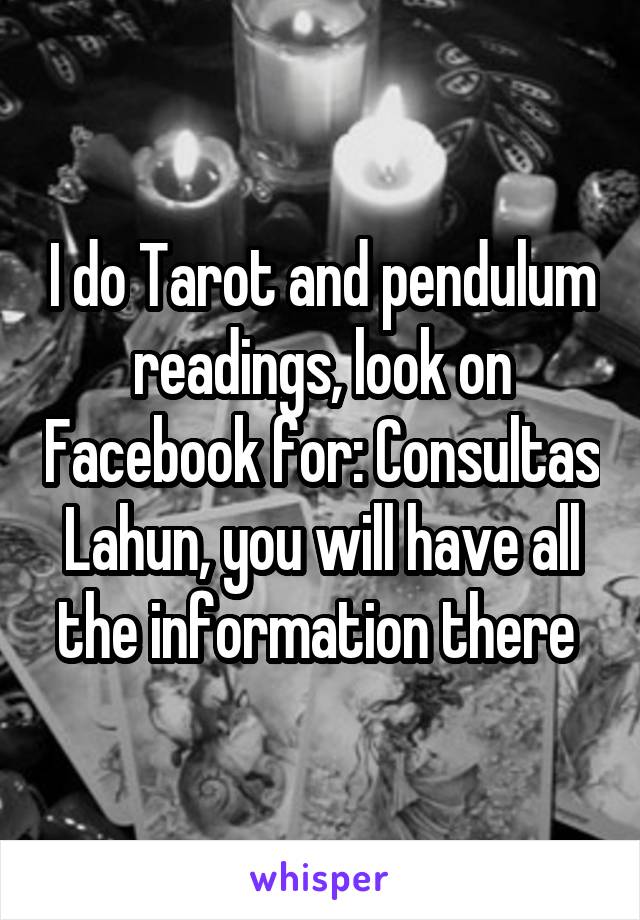 I do Tarot and pendulum readings, look on Facebook for: Consultas Lahun, you will have all the information there 