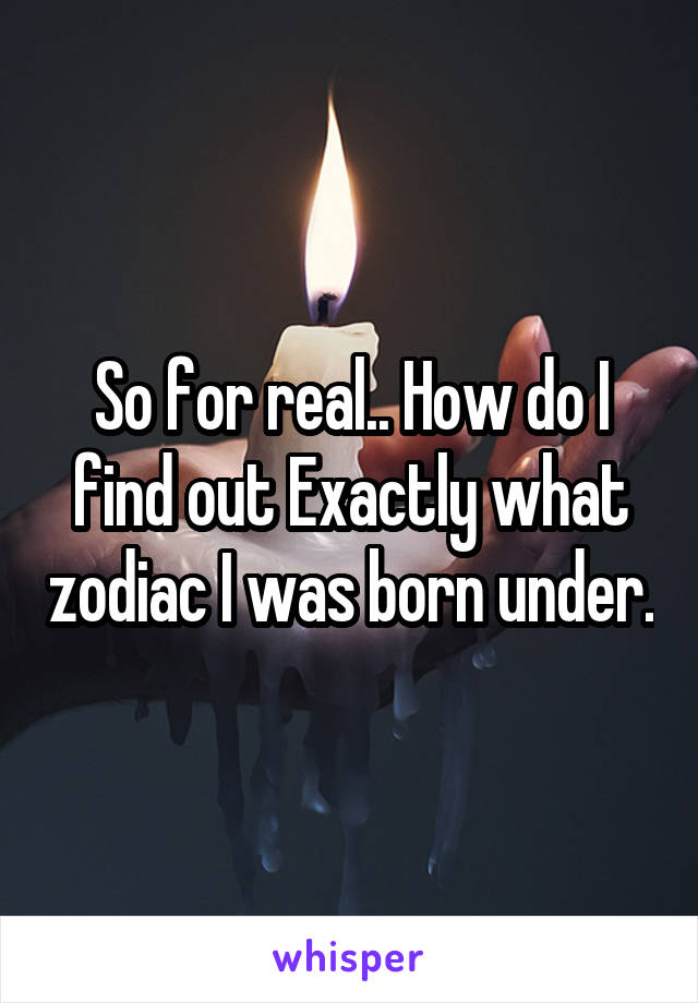 So for real.. How do I find out Exactly what zodiac I was born under.
