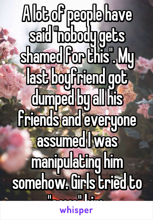 A lot of people have said "nobody gets shamed for this". My last boyfriend got dumped by all his friends and everyone assumed I was manipulating him somehow. Girls tried to "save" him 