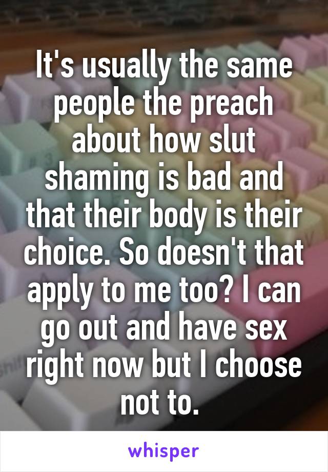 It's usually the same people the preach about how slut shaming is bad and that their body is their choice. So doesn't that apply to me too? I can go out and have sex right now but I choose not to. 