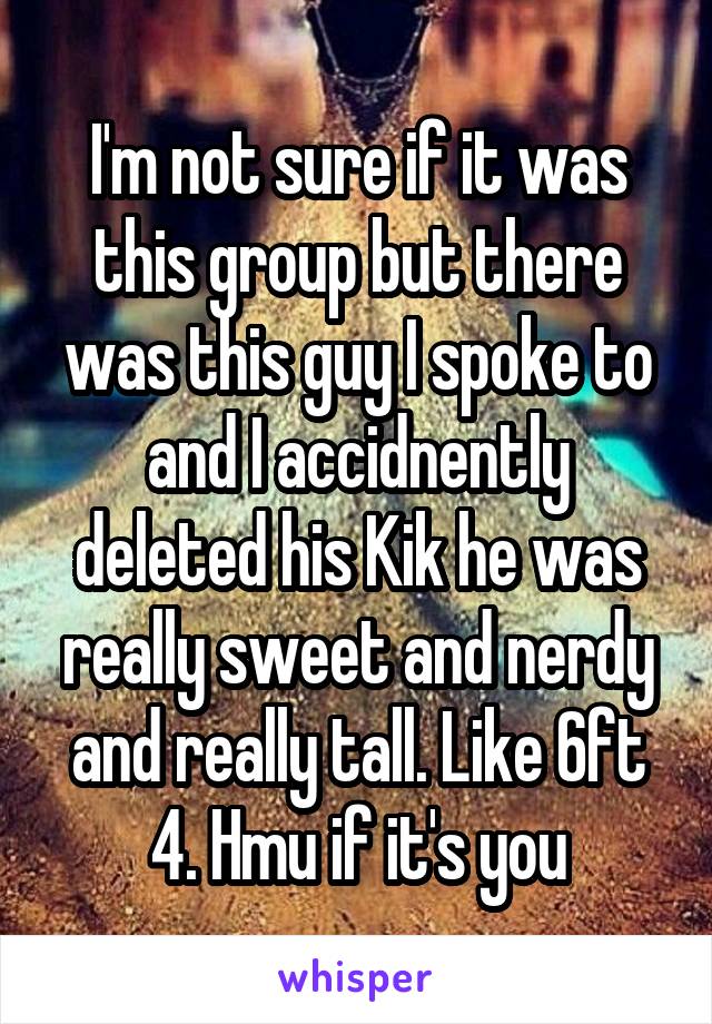 I'm not sure if it was this group but there was this guy I spoke to and I accidnently deleted his Kik he was really sweet and nerdy and really tall. Like 6ft 4. Hmu if it's you