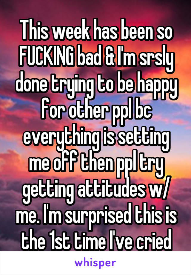 This week has been so FUCKING bad & I'm srsly done trying to be happy for other ppl bc everything is setting me off then ppl try getting attitudes w/ me. I'm surprised this is the 1st time I've cried