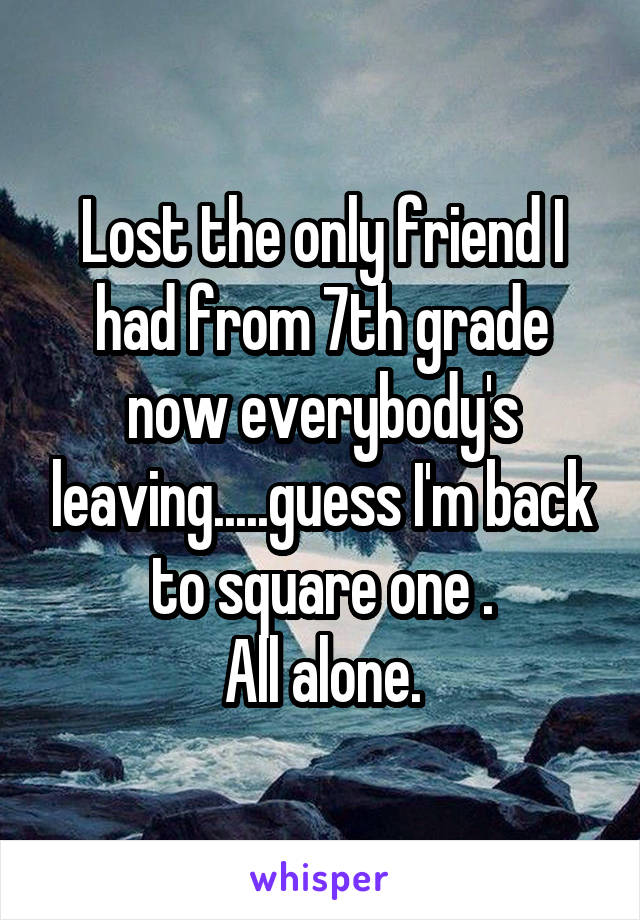 Lost the only friend I had from 7th grade now everybody's leaving.....guess I'm back to square one .
All alone.