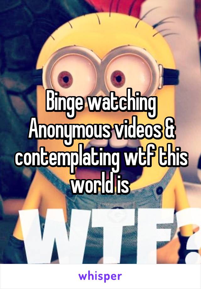 Binge watching Anonymous videos & contemplating wtf this world is 