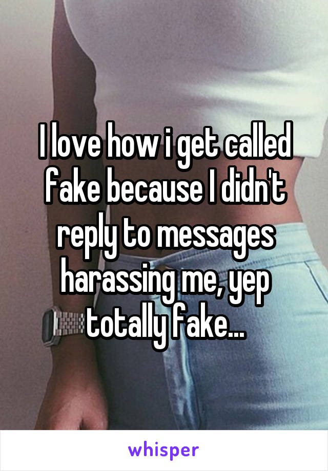 I love how i get called fake because I didn't reply to messages harassing me, yep totally fake...