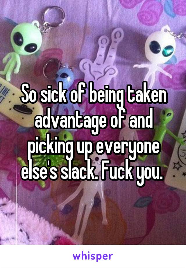 So sick of being taken advantage of and picking up everyone else's slack. Fuck you. 