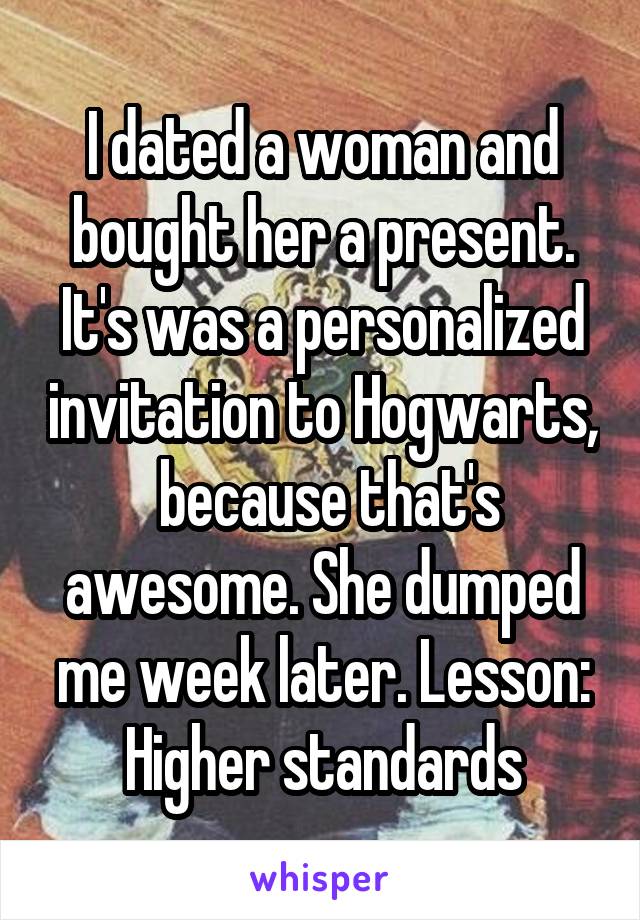 I dated a woman and bought her a present. It's was a personalized invitation to Hogwarts,  because that's awesome. She dumped me week later. Lesson: Higher standards