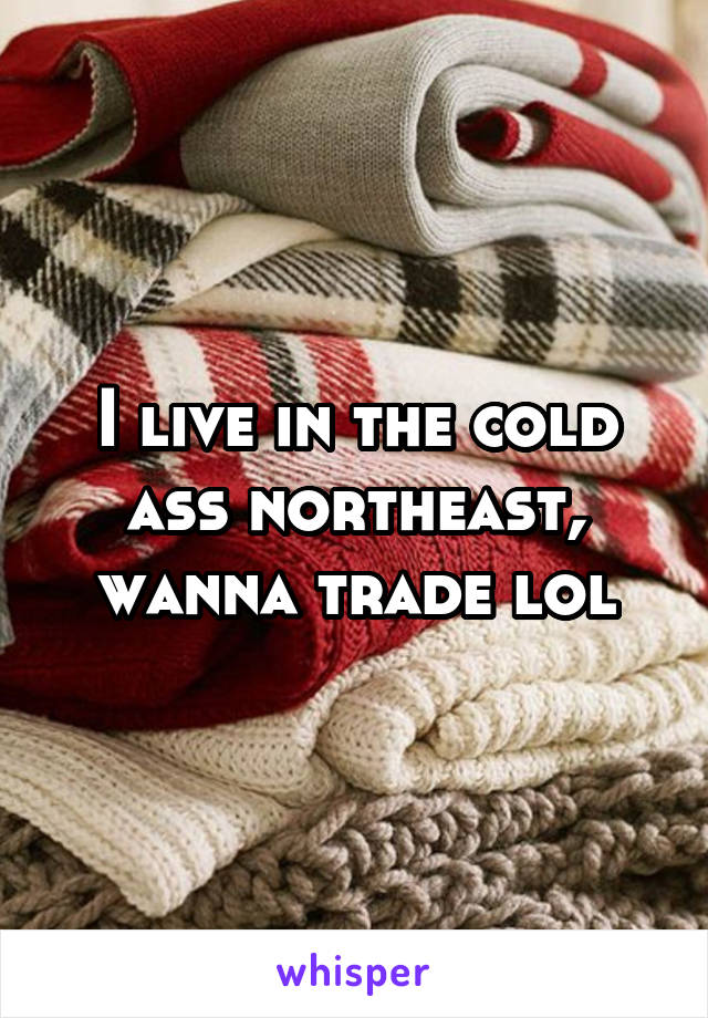 I live in the cold ass northeast, wanna trade lol