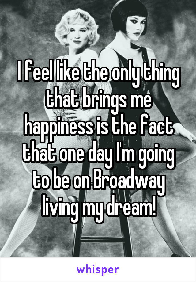 I feel like the only thing that brings me happiness is the fact that one day I'm going to be on Broadway living my dream!