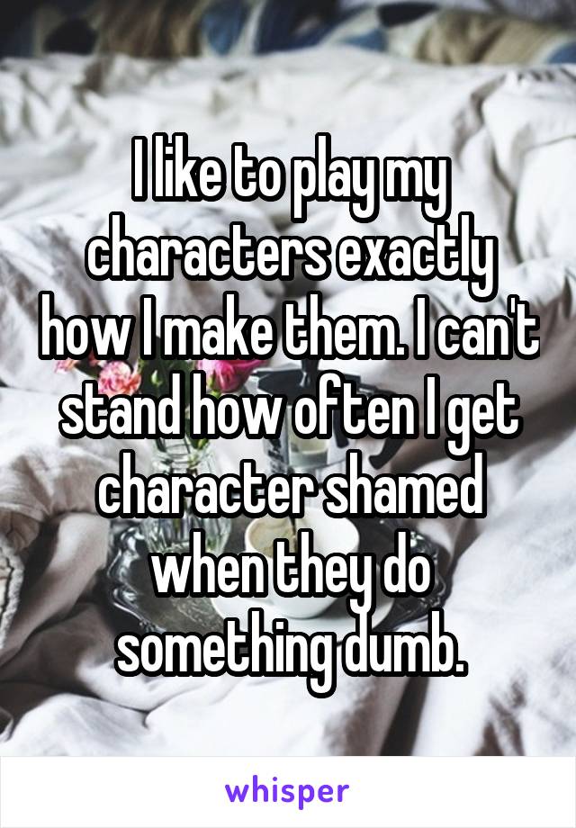 I like to play my characters exactly how I make them. I can't stand how often I get character shamed when they do something dumb.