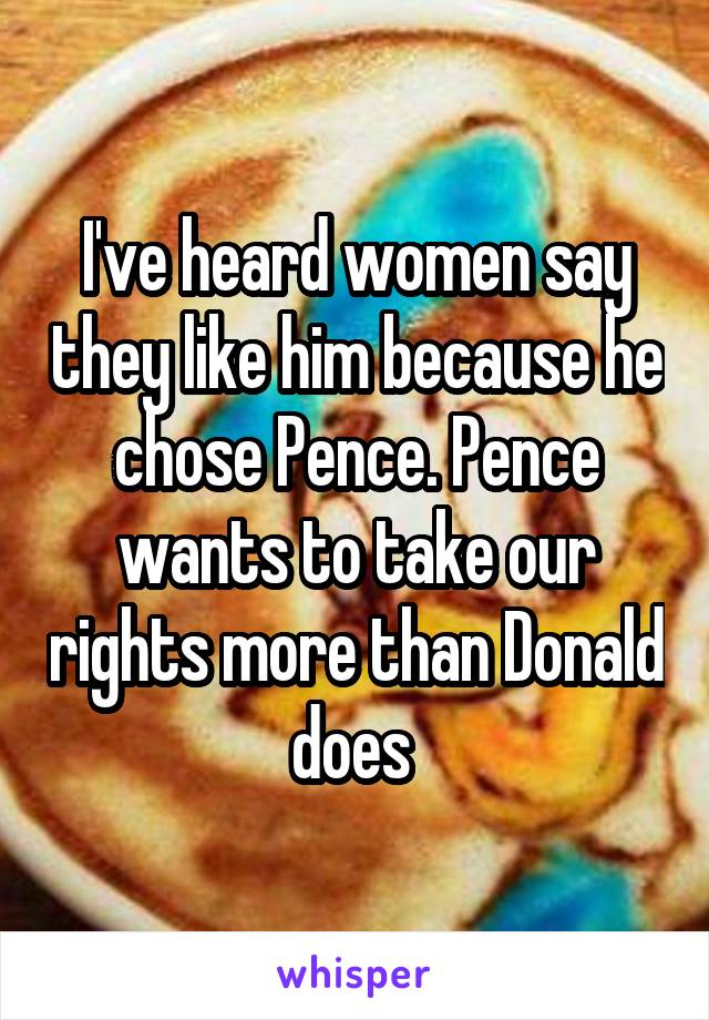 I've heard women say they like him because he chose Pence. Pence wants to take our rights more than Donald does 