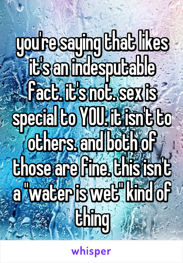 you're saying that likes it's an indesputable fact. it's not. sex is special to YOU. it isn't to others. and both of those are fine. this isn't a "water is wet" kind of thing