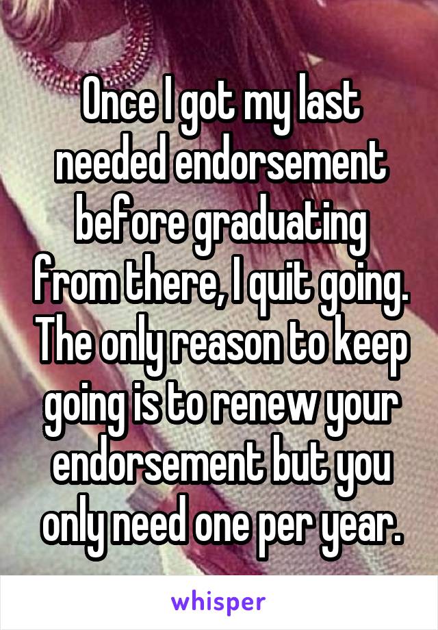 Once I got my last needed endorsement before graduating from there, I quit going. The only reason to keep going is to renew your endorsement but you only need one per year.
