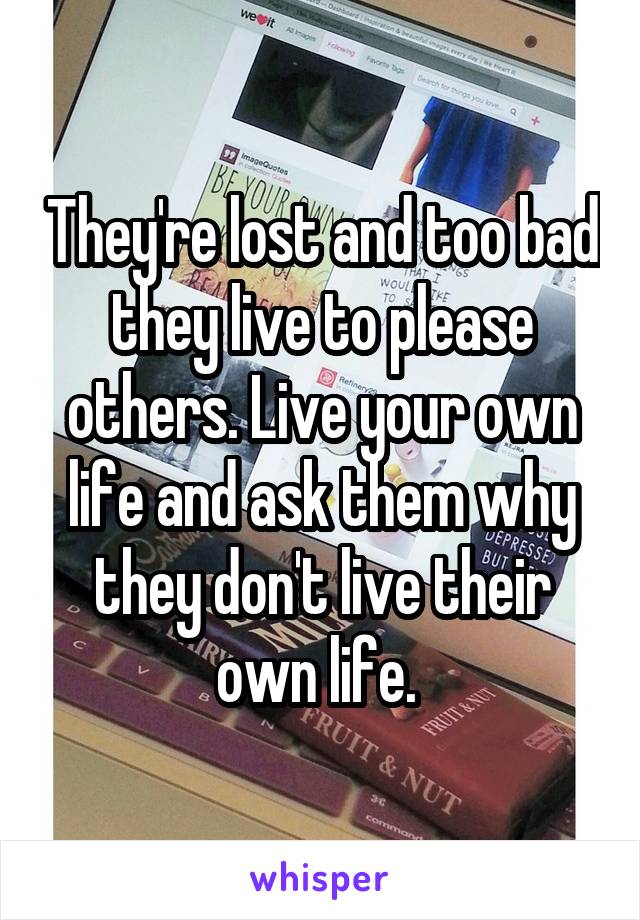 They're lost and too bad they live to please others. Live your own life and ask them why they don't live their own life. 