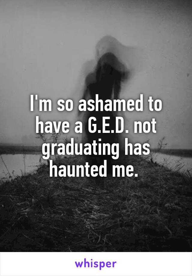 I'm so ashamed to have a G.E.D. not graduating has haunted me. 
