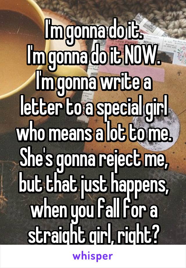 I'm gonna do it.
I'm gonna do it NOW.
I'm gonna write a letter to a special girl who means a lot to me. She's gonna reject me, but that just happens, when you fall for a straight girl, right?