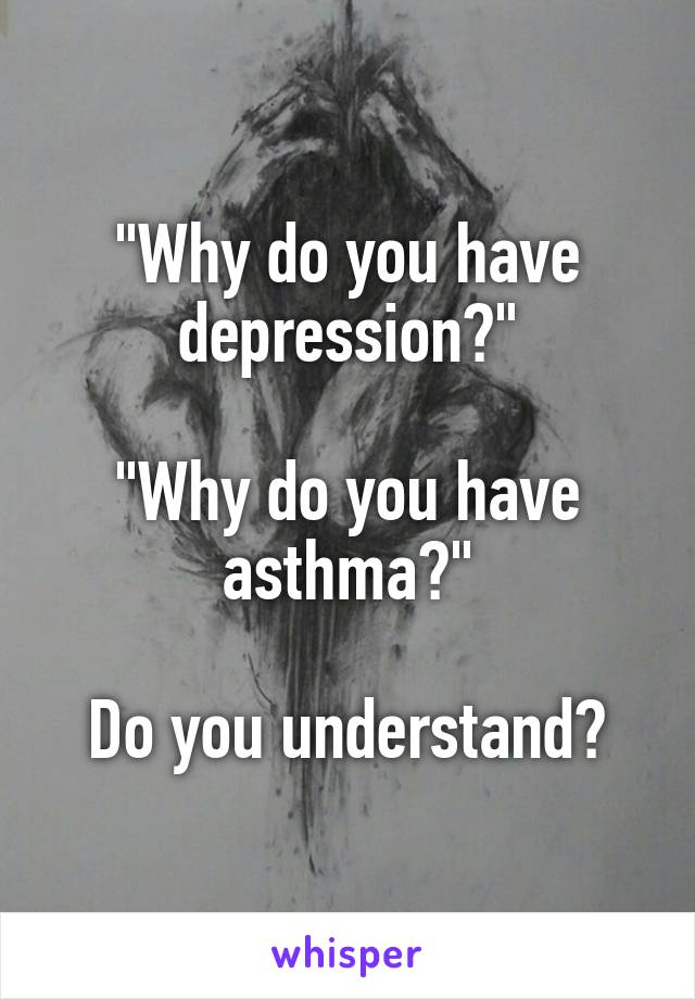 "Why do you have depression?"

"Why do you have asthma?"

Do you understand?