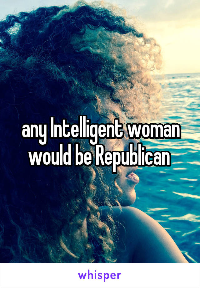 any Intelligent woman would be Republican 