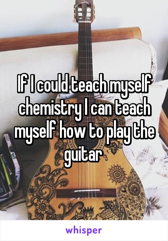 If I could teach myself chemistry I can teach myself how to play the guitar 