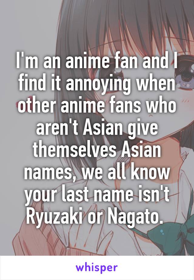 I'm an anime fan and I find it annoying when other anime fans who aren't Asian give themselves Asian names, we all know your last name isn't Ryuzaki or Nagato. 