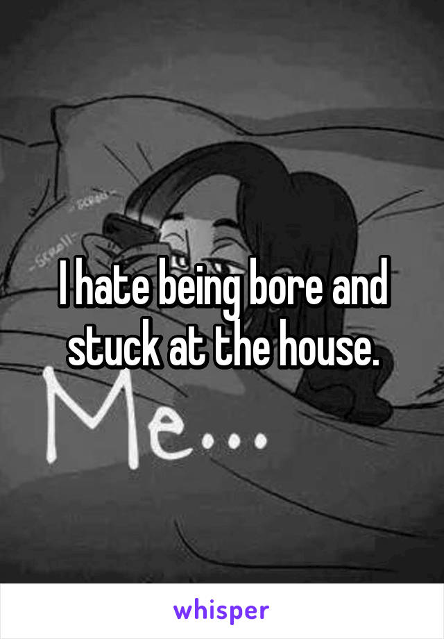 I hate being bore and stuck at the house.