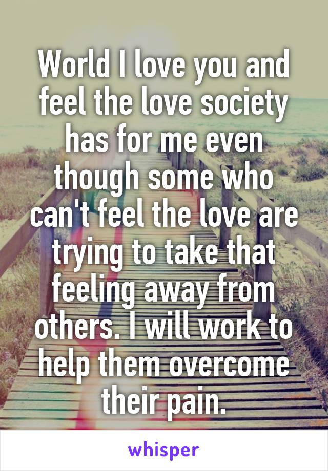 World I love you and feel the love society has for me even though some who can't feel the love are trying to take that feeling away from others. I will work to help them overcome their pain.
