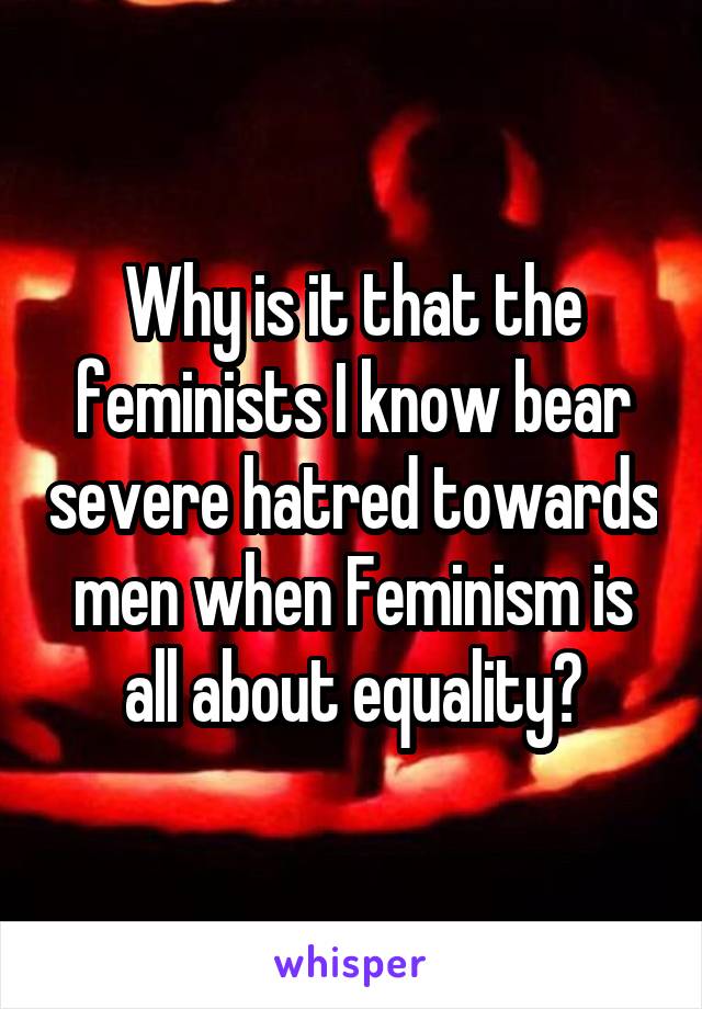Why is it that the feminists I know bear severe hatred towards men when Feminism is all about equality?