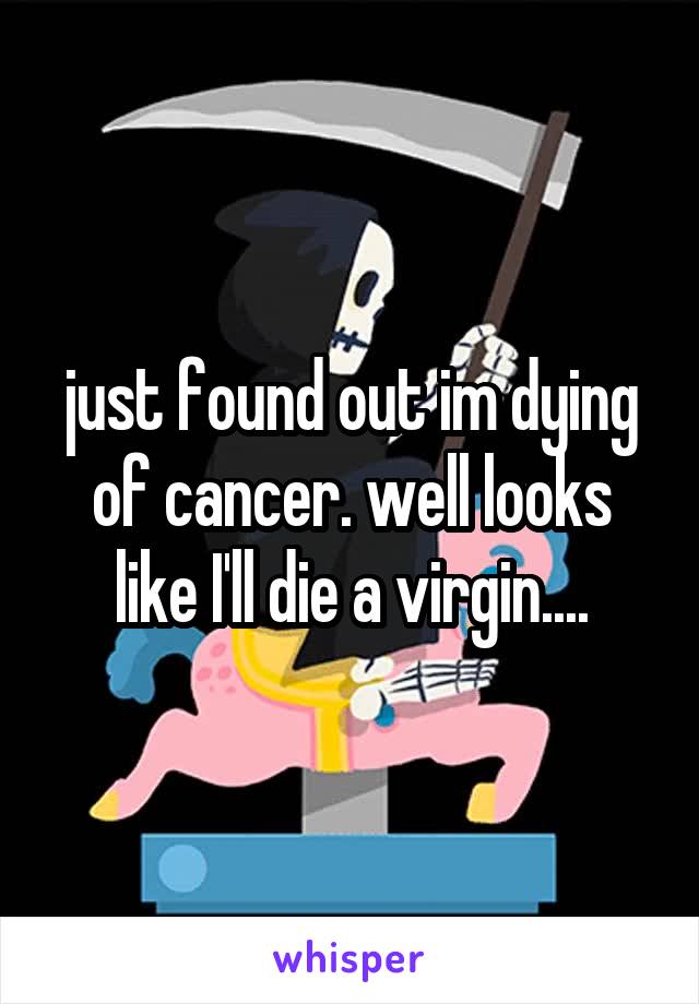 just found out im dying of cancer. well looks like I'll die a virgin....