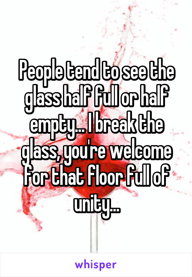 People tend to see the glass half full or half empty... I break the glass, you're welcome for that floor full of unity...