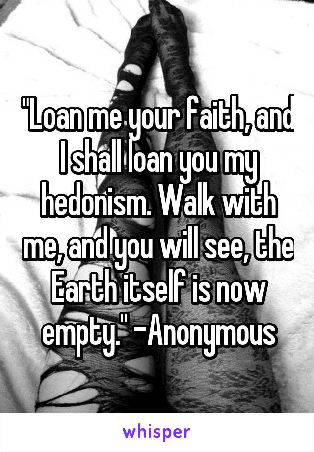 "Loan me your faith, and I shall loan you my hedonism. Walk with me, and you will see, the Earth itself is now empty." -Anonymous