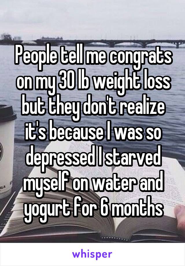 People tell me congrats on my 30 lb weight loss but they don't realize it's because I was so depressed I starved myself on water and yogurt for 6 months