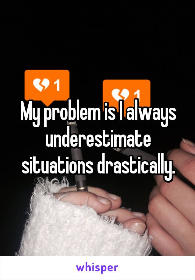 My problem is I always underestimate situations drastically.