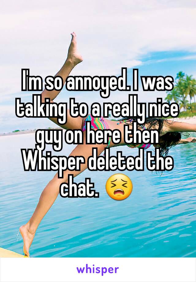 I'm so annoyed. I was talking to a really nice guy on here then Whisper deleted the chat. 😣