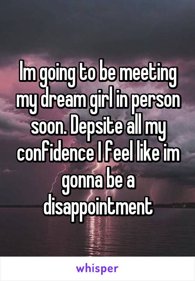 Im going to be meeting my dream girl in person soon. Depsite all my confidence I feel like im gonna be a disappointment
