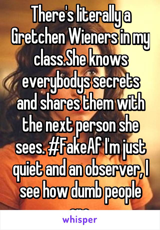 There's literally a Gretchen Wieners in my class.She knows everybodys secrets and shares them with the next person she sees. #FakeAf I'm just quiet and an observer, I see how dumb people are.