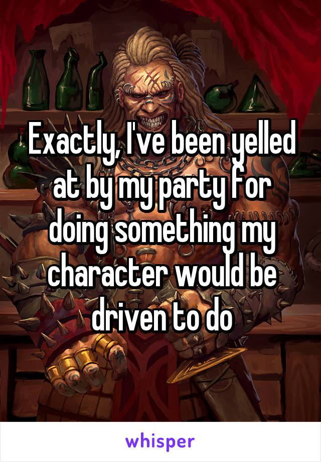 Exactly, I've been yelled at by my party for doing something my character would be driven to do