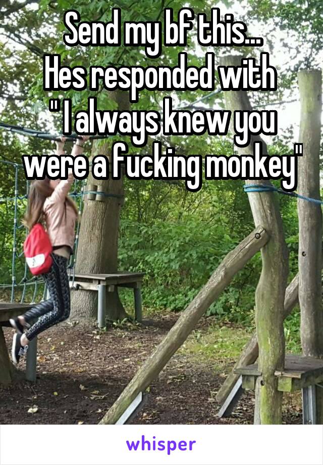 Send my bf this...
Hes responded with 
" I always knew you were a fucking monkey" 




