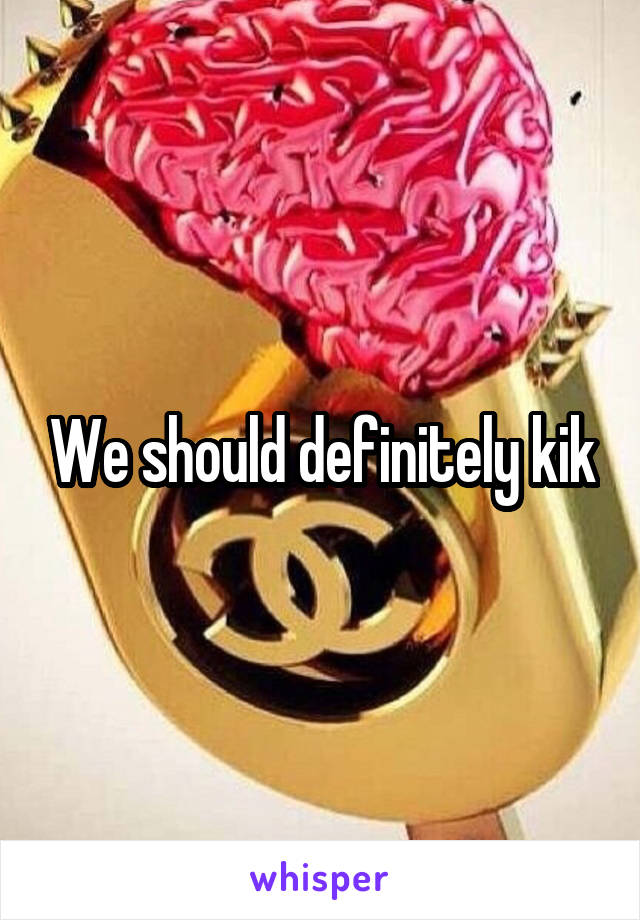 We should definitely kik