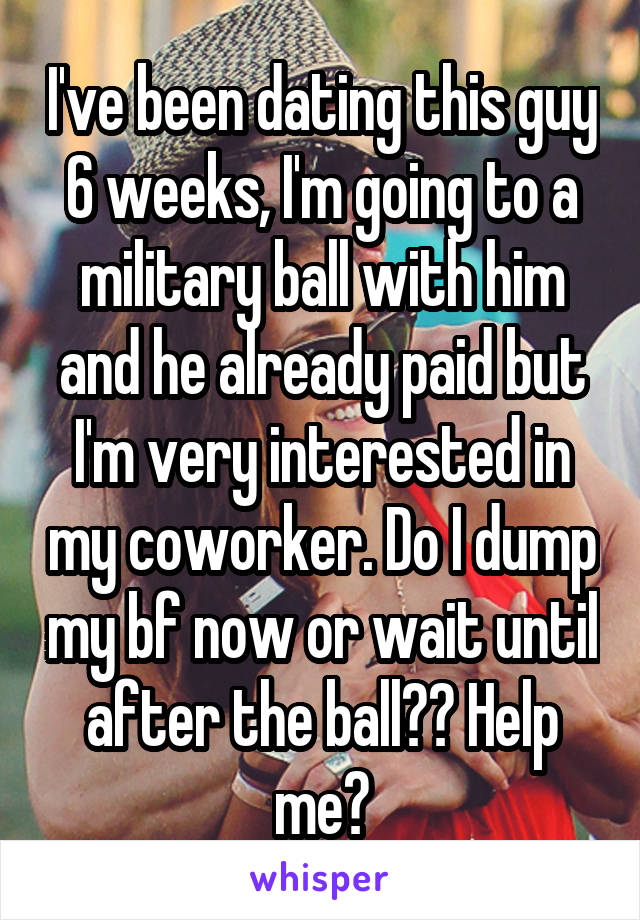I've been dating this guy 6 weeks, I'm going to a military ball with him and he already paid but I'm very interested in my coworker. Do I dump my bf now or wait until after the ball?? Help me?