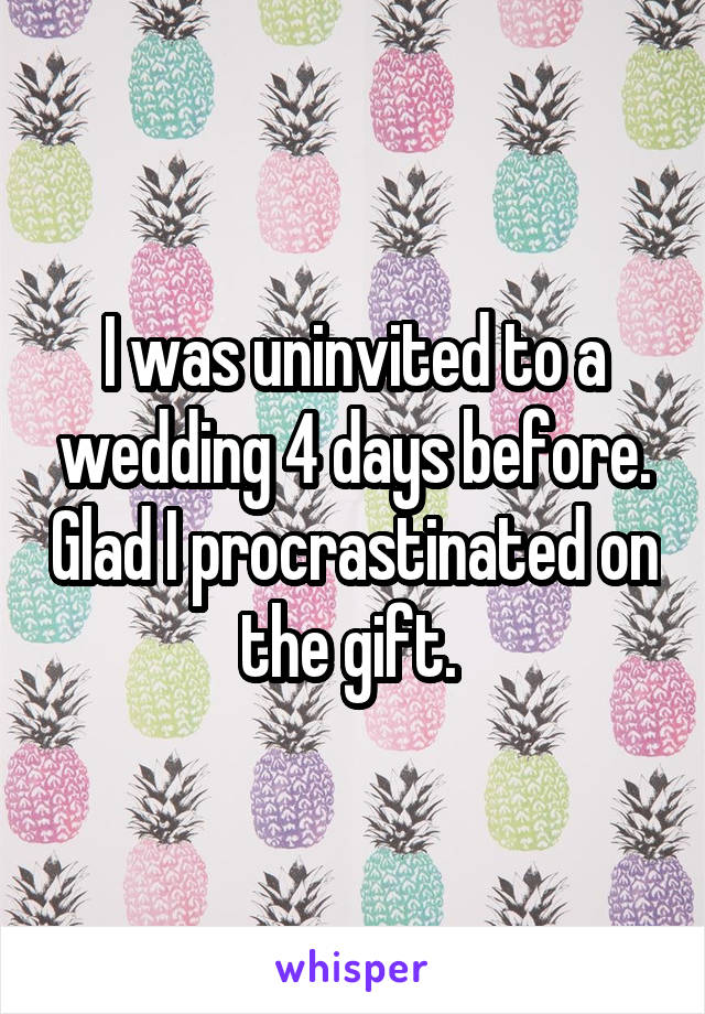I was uninvited to a wedding 4 days before. Glad I procrastinated on the gift. 